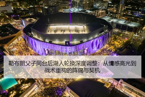 勒布朗父子同台后湖人轮换深度调整：从情感高光到战术重构的阵痛与契机
