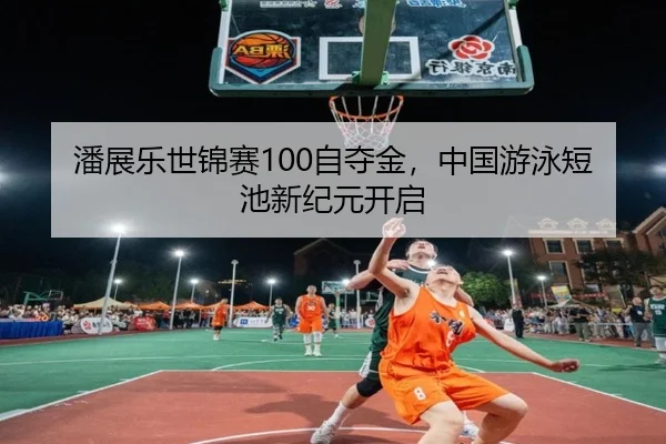 潘展乐世锦赛100自夺金，中国游泳短池新纪元开启