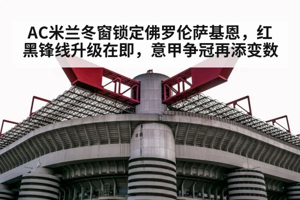 AC米兰冬窗锁定佛罗伦萨基恩，红黑锋线升级在即，意甲争冠再添变数